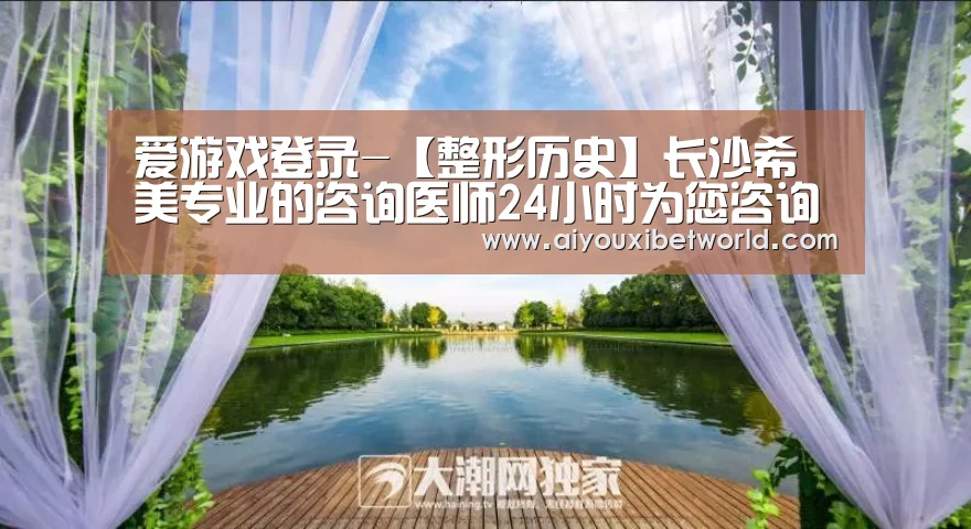爱游戏登录-【整形历史】长沙希美专业的咨询医师24小时为您咨询服务(图3) 爱游戏登录